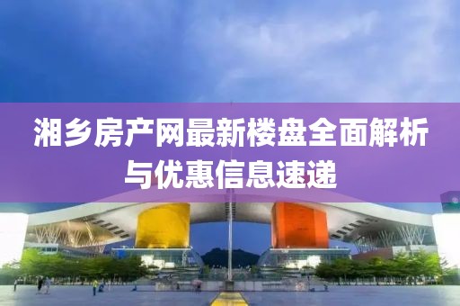 湘鄉(xiāng)房產(chǎn)網(wǎng)最新樓盤全面解析與優(yōu)惠信息速遞