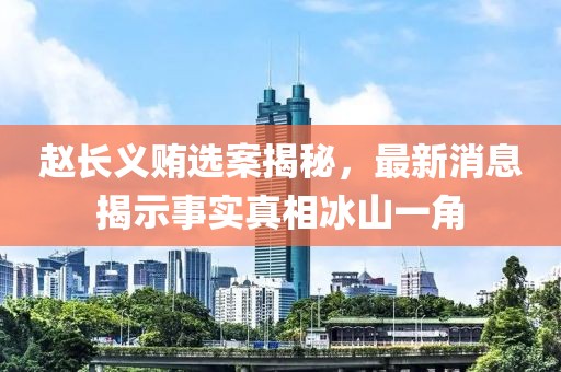 趙長(zhǎng)義賄選案揭秘，最新消息揭示事實(shí)真相冰山一角