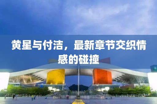 黃星與付潔，最新章節(jié)交織情感的碰撞