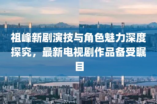 祖峰新劇演技與角色魅力深度探究，最新電視劇作品備受矚目