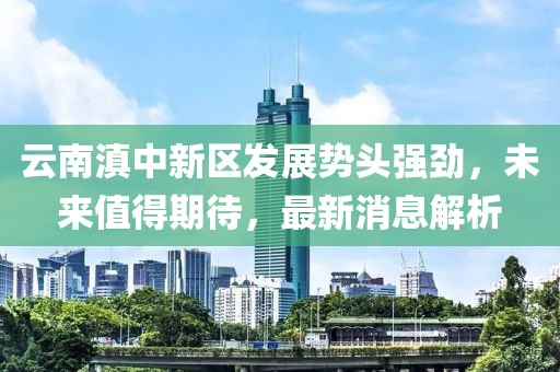 云南滇中新區(qū)發(fā)展勢(shì)頭強(qiáng)勁，未來(lái)值得期待，最新消息解析