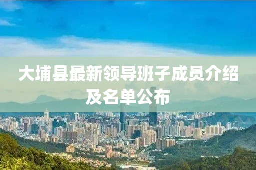 大埔縣最新領(lǐng)導(dǎo)班子成員介紹及名單公布