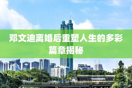 鄧文迪離婚后重塑人生的多彩篇章揭秘
