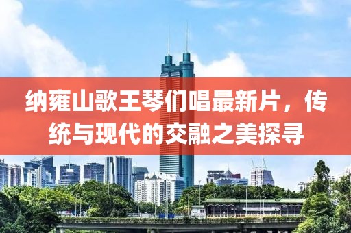納雍山歌王琴們唱最新片，傳統(tǒng)與現(xiàn)代的交融之美探尋