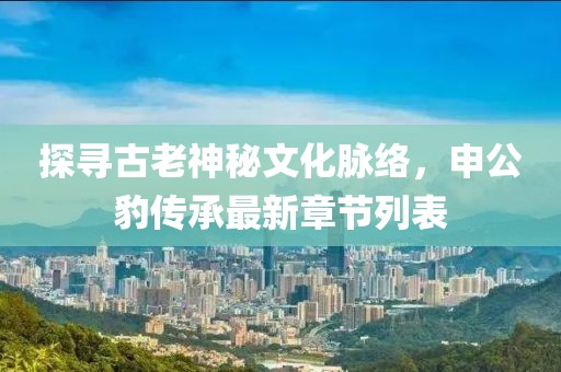 探尋古老神秘文化脈絡(luò)，申公豹傳承最新章節(jié)列表