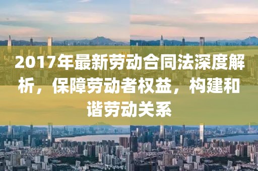 2017年最新勞動合同法深度解析，保障勞動者權(quán)益，構(gòu)建和諧勞動關(guān)系