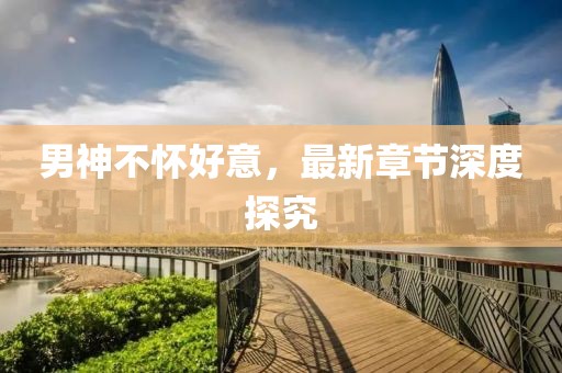 男神不懷好意，最新章節(jié)深度探究