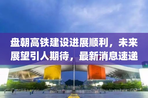 盤朝高鐵建設(shè)進(jìn)展順利，未來展望引人期待，最新消息速遞