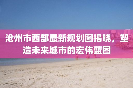 滄州市西部最新規(guī)劃圖揭曉，塑造未來城市的宏偉藍圖