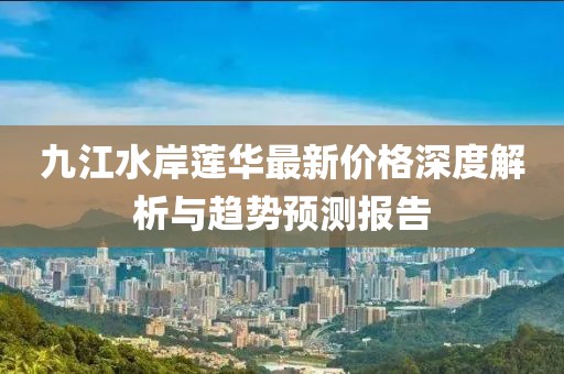 九江水岸蓮華最新價(jià)格深度解析與趨勢(shì)預(yù)測(cè)報(bào)告
