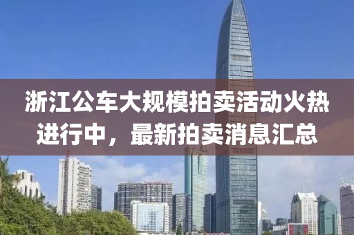 浙江公車大規(guī)模拍賣活動(dòng)火熱進(jìn)行中，最新拍賣消息匯總