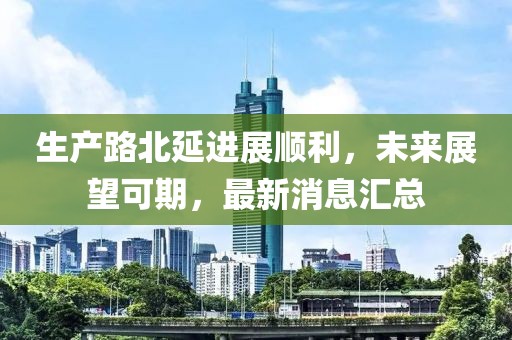 生產(chǎn)路北延進(jìn)展順利，未來展望可期，最新消息匯總