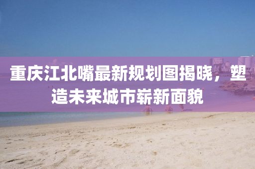 重慶江北嘴最新規(guī)劃圖揭曉，塑造未來城市嶄新面貌