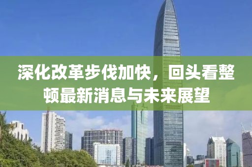 深化改革步伐加快，回頭看整頓最新消息與未來展望