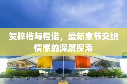 賀梓楷與程諾，最新章節(jié)交織情感的深度探索