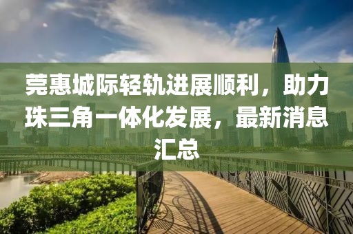 莞惠城際輕軌進展順利，助力珠三角一體化發(fā)展，最新消息匯總