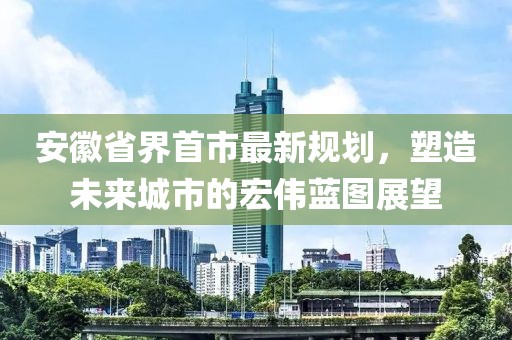 安徽省界首市最新規(guī)劃，塑造未來城市的宏偉藍(lán)圖展望