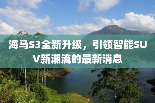 海馬S3全新升級(jí)，引領(lǐng)智能SUV新潮流的最新消息