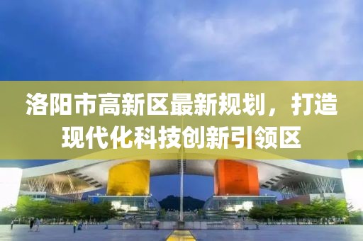 洛陽市高新區(qū)最新規(guī)劃，打造現(xiàn)代化科技創(chuàng)新引領區(qū)