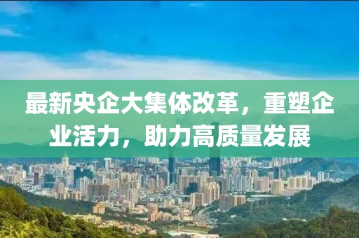 最新央企大集體改革，重塑企業(yè)活力，助力高質(zhì)量發(fā)展