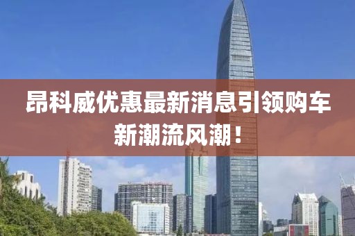 昂科威優(yōu)惠最新消息引領(lǐng)購車新潮流風(fēng)潮！