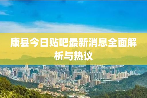 康縣今日貼吧最新消息全面解析與熱議