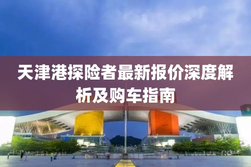 天津港探險(xiǎn)者最新報(bào)價(jià)深度解析及購車指南