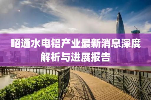 昭通水電鋁產(chǎn)業(yè)最新消息深度解析與進(jìn)展報(bào)告