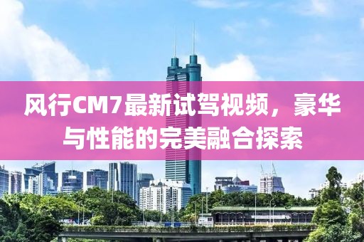 風(fēng)行CM7最新試駕視頻，豪華與性能的完美融合探索