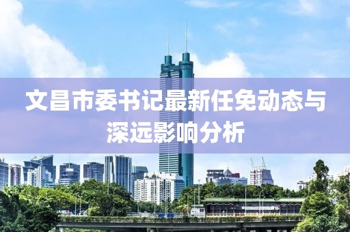 文昌市委書記最新任免動態(tài)與深遠(yuǎn)影響分析