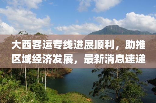 大西客運(yùn)專線進(jìn)展順利，助推區(qū)域經(jīng)濟(jì)發(fā)展，最新消息速遞