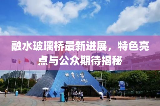 融水玻璃橋最新進(jìn)展，特色亮點(diǎn)與公眾期待揭秘