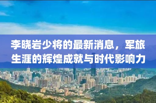 李曉巖少將的最新消息，軍旅生涯的輝煌成就與時代影響力