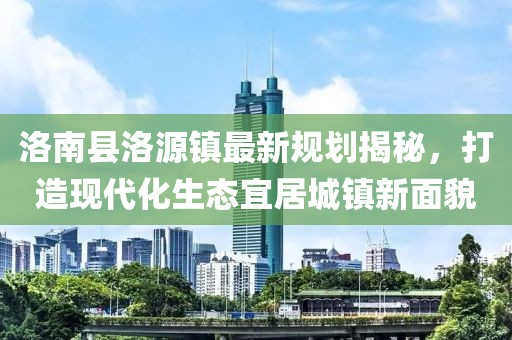 洛南縣洛源鎮(zhèn)最新規(guī)劃揭秘，打造現(xiàn)代化生態(tài)宜居城鎮(zhèn)新面貌
