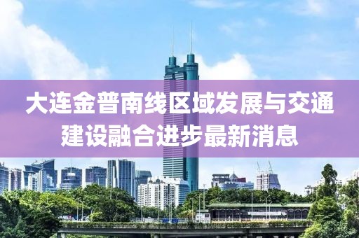 大連金普南線區(qū)域發(fā)展與交通建設(shè)融合進(jìn)步最新消息