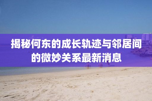 揭秘何東的成長軌跡與鄰居間的微妙關(guān)系最新消息