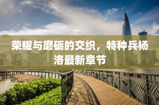 榮耀與磨礪的交織，特種兵楊洛最新章節(jié)