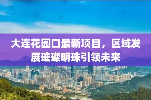 大連花園口最新項目，區(qū)域發(fā)展璀璨明珠引領(lǐng)未來