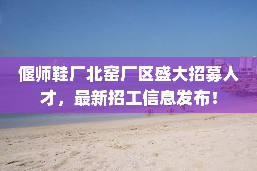 偃師鞋廠北窯廠區(qū)盛大招募人才，最新招工信息發(fā)布！