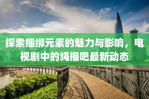 探索捆綁元素的魅力與影響，電視劇中的繩捆吧最新動(dòng)態(tài)