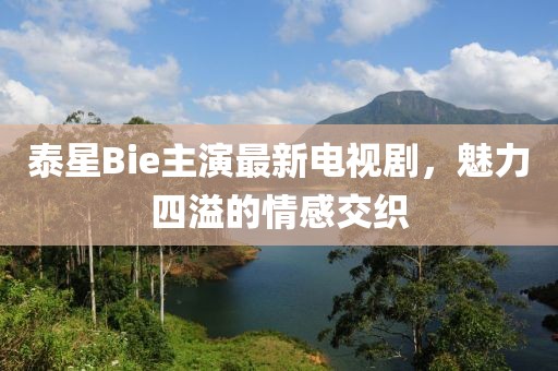 泰星Bie主演最新電視劇，魅力四溢的情感交織