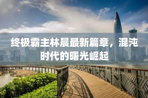 終極霸主林晨最新篇章，混沌時(shí)代的曙光崛起