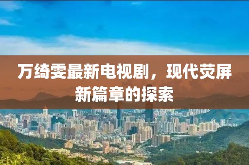 萬綺雯最新電視劇，現(xiàn)代熒屏新篇章的探索