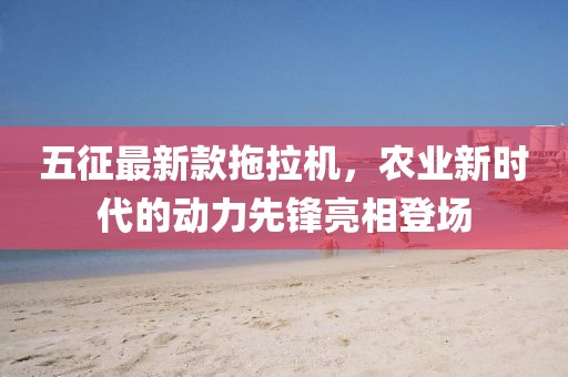 五征最新款拖拉機，農(nóng)業(yè)新時代的動力先鋒亮相登場