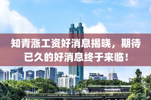 知青漲工資好消息揭曉，期待已久的好消息終于來(lái)臨！