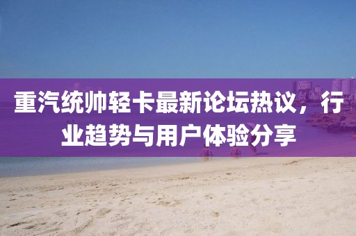 重汽統(tǒng)帥輕卡最新論壇熱議，行業(yè)趨勢與用戶體驗(yàn)分享