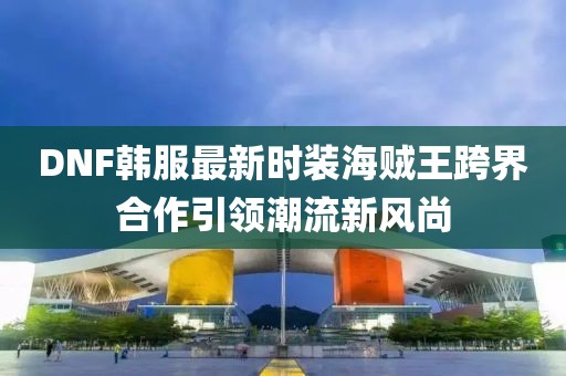 DNF韓服最新時裝海賊王跨界合作引領(lǐng)潮流新風(fēng)尚