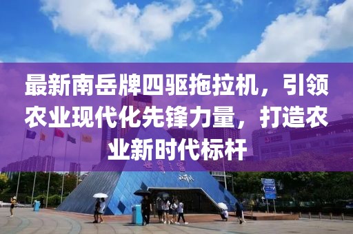 最新南岳牌四驅(qū)拖拉機，引領農(nóng)業(yè)現(xiàn)代化先鋒力量，打造農(nóng)業(yè)新時代標桿