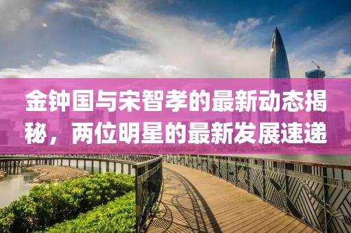 金鐘國與宋智孝的最新動態(tài)揭秘，兩位明星的最新發(fā)展速遞