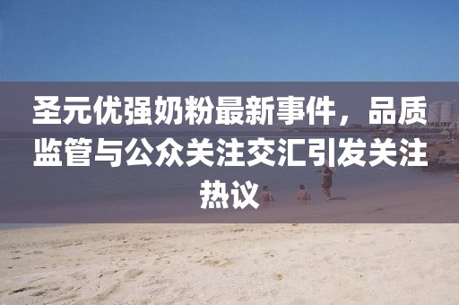 圣元優(yōu)強(qiáng)奶粉最新事件，品質(zhì)監(jiān)管與公眾關(guān)注交匯引發(fā)關(guān)注熱議